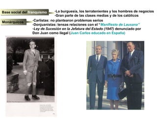 Base social del franquismoBase social del franquismo -La burguesía, los terratenientes y los hombres de negocios
-Gran parte de las clases medias y de los católicos
MonárquicosMonárquicos
-Carlistas: no plantearon problemas serios
-Donjuanistas: tensas relaciones con el “Manifiesto de Lausana”
-Ley de Sucesión en la Jefatura del Estado (1947) denunciado por
Don Juan como ilegal (Juan Carlos educado en España)
 