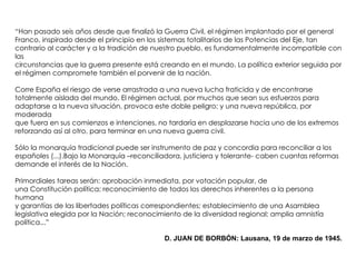 “Han pasado seis años desde que finalizó la Guerra Civil, el régimen implantado por el general
Franco, inspirado desde el principio en los sistemas totalitarios de las Potencias del Eje, tan
contrario al carácter y a la tradición de nuestro pueblo, es fundamentalmente incompatible con
las
circunstancias que la guerra presente está creando en el mundo. La política exterior seguida por
el régimen compromete también el porvenir de la nación.
Corre España el riesgo de verse arrastrada a una nueva lucha fraticida y de encontrarse
totalmente aislada del mundo. El régimen actual, por muchos que sean sus esfuerzos para
adaptarse a la nueva situación, provoca este doble peligro; y una nueva república, por
moderada
que fuera en sus comienzos e intenciones, no tardaría en desplazarse hacia uno de los extremos
reforzando así al otro, para terminar en una nueva guerra civil.
Sólo la monarquía tradicional puede ser instrumento de paz y concordia para reconciliar a los
españoles (...).Bajo la Monarquía –reconciliadora, justiciera y tolerante- caben cuantas reformas
demande el interés de la Nación.
Primordiales tareas serán: aprobación inmediata, por votación popular, de
una Constitución política; reconocimiento de todos los derechos inherentes a la persona
humana
y garantías de las libertades políticas correspondientes; establecimiento de una Asamblea
legislativa elegida por la Nación; reconocimiento de la diversidad regional; amplia amnistía
política...”
D. JUAN DE BORBÓN: Lausana, 19 de marzo de 1945.
 