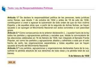 Texto: Ley de Responsabilidades Políticas
DOC. 20DOC. 20
Artículo 1.º Se declara la responsabilidad política de las personas, tanto jurídicas
como físicas, que desde 1 de octubre de 1934 y antes de 18 de julio de 1936,
contribuyeron a crear o agravar la subversión de todo orden de que se hizo víctima
España, y de aquellas otras que, a partir de la segunda de dichas fechas, se hayan
opuesto o se opongan al Movimiento Nacional con actos concretos o con pasividad
grave.
Artículo 2.º Como consecuencia de la anterior declaración […] quedan fuera de la ley
todos los partidos y agrupaciones políticas y sociales que, desde la convocatoria de
las elecciones celebradas en 16 de febrero de 1936, han integrado el llamado Frente
Popular, así como los partidos y agrupaciones aliados y adheridos a este por el solo
hecho de serlo, las organizaciones separatistas y todas aquellas que se hayan
opuesto al triunfo del Movimiento Nacional.
Artículo 3.º Los partidos, agrupaciones y organizaciones declaradas fuera de la Ley,
sufrirán la pérdida absoluta de sus derechos de toda clase y la pérdida total de sus
bienes.
9 de febrero de 1939
Artículo 1.º Se declara la responsabilidad política de las personas, tanto jurídicas
como físicas, que desde 1 de octubre de 1934 y antes de 18 de julio de 1936,
contribuyeron a crear o agravar la subversión de todo orden de que se hizo víctima
España, y de aquellas otras que, a partir de la segunda de dichas fechas, se hayan
opuesto o se opongan al Movimiento Nacional con actos concretos o con pasividad
grave.
Artículo 2.º Como consecuencia de la anterior declaración […] quedan fuera de la ley
todos los partidos y agrupaciones políticas y sociales que, desde la convocatoria de
las elecciones celebradas en 16 de febrero de 1936, han integrado el llamado Frente
Popular, así como los partidos y agrupaciones aliados y adheridos a este por el solo
hecho de serlo, las organizaciones separatistas y todas aquellas que se hayan
opuesto al triunfo del Movimiento Nacional.
Artículo 3.º Los partidos, agrupaciones y organizaciones declaradas fuera de la Ley,
sufrirán la pérdida absoluta de sus derechos de toda clase y la pérdida total de sus
bienes.
9 de febrero de 1939
 