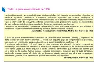 Texto: La protesta universitaria de 1956
La situación material y vocacional del universitario español es de indigencia, su perspectiva intelectual es
mediocre –¡cuántos catedráticos y maestros eminentes apartados por motivos ideológicos y
personalistas!– y su porvenir profesional totalmente incierto por la escasez de salidas y especializaciones
y por la intervención de excluyentes criterios extraprofesionales, precisamente cuando las necesidades
del país reclaman todo lo contrario: aportación de nuevas capacidades y esfuerzos.
Las causas de este desolador panorama, del que ningún buen fruto puede esperarse, son múltiples y
hunden sus raíces en todo el clima material y espiritual de nuestra actual sociedad.
Manifiesto a los estudiantes madrileños, Madrid 1 de febrero de 1956
El día 1 del actual, el estudiante de la Facultad de Derecho Ramón Tamames Gómez [...] se personó en
dicho centro y en unión de otros alumnos [...] reunió a un pequeño grupo de compañeros en la Biblioteca,
para leerles un «manifiesto» que pensaban elevar al gobierno recabando sus firmas […].
El contenido del manifiesto […] logró crear un clima propenso a la alteración del orden como así se
manifestó ya, ese mismo día, mediante un alboroto que provocó la intervención del decano de la facultad
señor Torres López, que intentó expulsar al citado Tamames, advirtiéndole que no habría de permitir que
en el seno de la facultad fueran creadas «célucas comunistas», expulsión que no pudo conseguir,
haciéndole entonces pasar al interior de su despacho, donde conversó con él y sus compañeros,
mientras un grupo de unos 200 alumnos gritaban airadamente en los pasillos.
Informe policial, febrero de 1956
La situación material y vocacional del universitario español es de indigencia, su perspectiva intelectual es
mediocre –¡cuántos catedráticos y maestros eminentes apartados por motivos ideológicos y
personalistas!– y su porvenir profesional totalmente incierto por la escasez de salidas y especializaciones
y por la intervención de excluyentes criterios extraprofesionales, precisamente cuando las necesidades
del país reclaman todo lo contrario: aportación de nuevas capacidades y esfuerzos.
Las causas de este desolador panorama, del que ningún buen fruto puede esperarse, son múltiples y
hunden sus raíces en todo el clima material y espiritual de nuestra actual sociedad.
Manifiesto a los estudiantes madrileños, Madrid 1 de febrero de 1956
El día 1 del actual, el estudiante de la Facultad de Derecho Ramón Tamames Gómez [...] se personó en
dicho centro y en unión de otros alumnos [...] reunió a un pequeño grupo de compañeros en la Biblioteca,
para leerles un «manifiesto» que pensaban elevar al gobierno recabando sus firmas […].
El contenido del manifiesto […] logró crear un clima propenso a la alteración del orden como así se
manifestó ya, ese mismo día, mediante un alboroto que provocó la intervención del decano de la facultad
señor Torres López, que intentó expulsar al citado Tamames, advirtiéndole que no habría de permitir que
en el seno de la facultad fueran creadas «célucas comunistas», expulsión que no pudo conseguir,
haciéndole entonces pasar al interior de su despacho, donde conversó con él y sus compañeros,
mientras un grupo de unos 200 alumnos gritaban airadamente en los pasillos.
Informe policial, febrero de 1956
 