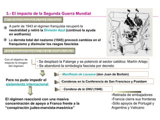 El distanciamiento del fascismoEl distanciamiento del fascismo
A partir de 1943 el régimen franquista recuperó la
neutralidad y retiró la División Azul (continuó la ayuda
en wolframio)
- Se desplazó la Falange y se potenció al sector católico: Martín Artajo
- Se abandonó la simbología fascista por decreto
3.- El impacto de la Segunda Guerra Mundial
Con el objetivo de
mejorar la imagen
del régimen
La derrota total del nazismo (1945) provocó cambios en el
franquismo y disimular los rasgos fascistas
Pero no pudo impedir el
aislamiento internacional
- Manifiesto de Lausana (don Juan de Borbón)
- Condena de la ONU (1946)
-Retirada de embajadores
-Francia cierra sus fronteras
-Sólo apoyos de Portugal y
Argentina y Vaticano
Las consecuencias de la victoria aliadaLas consecuencias de la victoria aliada
-Condenas en la Conferencia de San Francisco y Postdam
El régimen reaccionó con una masiva
concentración de apoyo a Franco frente a la
“conspiración judeo-marxista-masónica”
 