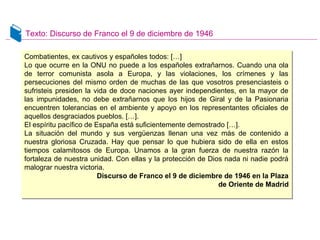 Texto: Discurso de Franco el 9 de diciembre de 1946
Combatientes, ex cautivos y españoles todos: […]
Lo que ocurre en la ONU no puede a los españoles extrañarnos. Cuando una ola
de terror comunista asola a Europa, y las violaciones, los crímenes y las
persecuciones del mismo orden de muchas de las que vosotros presenciasteis o
sufristeis presiden la vida de doce naciones ayer independientes, en la mayor de
las impunidades, no debe extrañarnos que los hijos de Giral y de la Pasionaria
encuentren tolerancias en el ambiente y apoyo en los representantes oficiales de
aquellos desgraciados pueblos. […].
El espíritu pacífico de España está suficientemente demostrado […].
La situación del mundo y sus vergüenzas llenan una vez más de contenido a
nuestra gloriosa Cruzada. Hay que pensar lo que hubiera sido de ella en estos
tiempos calamitosos de Europa. Unamos a la gran fuerza de nuestra razón la
fortaleza de nuestra unidad. Con ellas y la protección de Dios nada ni nadie podrá
malograr nuestra victoria.
Discurso de Franco el 9 de diciembre de 1946 en la Plaza
de Oriente de Madrid
Combatientes, ex cautivos y españoles todos: […]
Lo que ocurre en la ONU no puede a los españoles extrañarnos. Cuando una ola
de terror comunista asola a Europa, y las violaciones, los crímenes y las
persecuciones del mismo orden de muchas de las que vosotros presenciasteis o
sufristeis presiden la vida de doce naciones ayer independientes, en la mayor de
las impunidades, no debe extrañarnos que los hijos de Giral y de la Pasionaria
encuentren tolerancias en el ambiente y apoyo en los representantes oficiales de
aquellos desgraciados pueblos. […].
El espíritu pacífico de España está suficientemente demostrado […].
La situación del mundo y sus vergüenzas llenan una vez más de contenido a
nuestra gloriosa Cruzada. Hay que pensar lo que hubiera sido de ella en estos
tiempos calamitosos de Europa. Unamos a la gran fuerza de nuestra razón la
fortaleza de nuestra unidad. Con ellas y la protección de Dios nada ni nadie podrá
malograr nuestra victoria.
Discurso de Franco el 9 de diciembre de 1946 en la Plaza
de Oriente de Madrid
 