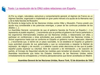 Texto: La resolución de la ONU sobre relaciones con España
A) Por su origen, naturaleza, estructura y comportamiento general, el régimen de Franco es un
régimen fascista, organizado e implantado en gran parte merced a la ayuda de la Alemania nazi
y de la Italia fascista de Mussolini.
B) Durante la larga lucha de las Naciones Unidas contra Hitler y Mussolini, Franco prestó una
ayuda muy considerable a las potencias enemigas, a pesar de las continuas protestas de los
aliados. […].
La Asamblea General, convencida de que el gobierno fascista de Franco en España […] no
representa al pueblo español […] recomienda que se prohiba al gobierno de Franco pertenecer a
los organismos internacionales creados por las Naciones Unidas, o relacionados con ellas, y
participar en conferencias y otras actividades que puedan concertar las Naciones Unidas, o
dichos organismos hasta que se conforme en España un gobierno nuevo y adecuado. Además
[…] recomienda que, si dentro de un plazo razonable, no se establece en España un gobierno
cuya autoridad proceda de sus gobernados y que se comprometa a respetar la libertad de
expresión, de religión y de reunión, y a celebrar cuanto antes elecciones en las que el pueblo
español pueda expresar su voluntad, libre de coacción y de intimidación, y de coacción de
partido, el Consejo de Seguridad estudie las medidas para remediar tal situación. Asimismo, la
Asamblea recomienda que todos los Estados miembros de las Naciones Unidas retiren
inmediatamente los embajadores y ministros plenipotenciarios que tienen acreditados en Madrid.
Asamblea General de las Naciones Unidas, Nueva York, 12 de diciembre de 1946
A) Por su origen, naturaleza, estructura y comportamiento general, el régimen de Franco es un
régimen fascista, organizado e implantado en gran parte merced a la ayuda de la Alemania nazi
y de la Italia fascista de Mussolini.
B) Durante la larga lucha de las Naciones Unidas contra Hitler y Mussolini, Franco prestó una
ayuda muy considerable a las potencias enemigas, a pesar de las continuas protestas de los
aliados. […].
La Asamblea General, convencida de que el gobierno fascista de Franco en España […] no
representa al pueblo español […] recomienda que se prohiba al gobierno de Franco pertenecer a
los organismos internacionales creados por las Naciones Unidas, o relacionados con ellas, y
participar en conferencias y otras actividades que puedan concertar las Naciones Unidas, o
dichos organismos hasta que se conforme en España un gobierno nuevo y adecuado. Además
[…] recomienda que, si dentro de un plazo razonable, no se establece en España un gobierno
cuya autoridad proceda de sus gobernados y que se comprometa a respetar la libertad de
expresión, de religión y de reunión, y a celebrar cuanto antes elecciones en las que el pueblo
español pueda expresar su voluntad, libre de coacción y de intimidación, y de coacción de
partido, el Consejo de Seguridad estudie las medidas para remediar tal situación. Asimismo, la
Asamblea recomienda que todos los Estados miembros de las Naciones Unidas retiren
inmediatamente los embajadores y ministros plenipotenciarios que tienen acreditados en Madrid.
Asamblea General de las Naciones Unidas, Nueva York, 12 de diciembre de 1946
 