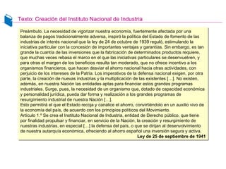 Texto: Creación del Instituto Nacional de Industria
Preámbulo. La necesidad de vigorizar nuestra economía, fuertemente afectada por una
balanza de pagos tradicionalmente adversa, inspiró la política del Estado de fomento de las
industrias de interés nacional que la ley de 24 de octubre de 1939 reguló, estimulando la
iniciativa particular con la concesión de importantes ventajas y garantías. Sin embargo, es tan
grande la cuantía de las inversiones que la fabricación de determinados productos requiere,
que muchas veces rebasa el marco en el que las iniciativas particulares se desenvuelven, y
para otras el margen de los beneficios resulta tan moderado, que no ofrece incentivo a los
organismos financieros, que hacen desviar el ahorro nacional hacia otras actividades, con
perjuicio de los intereses de la Patria. Los imperativos de la defensa nacional exigen, por otra
parte, la creación de nuevas industrias y la multiplicación de las existentes […]. No existen,
además, en nuestra Nación las entidades aptas para financiar estos grandes programas
industriales. Surge, pues, la necesidad de un organismo que, dotado de capacidad económica
y personalidad jurídica, pueda dar forma y realización a los grandes programas de
resurgimiento industrial de nuestra Nación […].
Esto permitirá el que el Estado recoja y canalice el ahorro, convirtiéndolo en un auxilio vivo de
la economía del país, de acuerdo con los principios políticos del Movimiento.
Artículo 1.º Se crea el Instituto Nacional de Industria, entidad de Derecho público, que tiene
por finalidad propulsar y financiar, en servicio de la Nación, la creación y resurgimiento de
nuestras industrias, en especial […] la defensa del país, o que se dirijan al desenvolvimiento
de nuestra autarquía económica, ofreciendo al ahorro español una inversión segura y activa.
Ley de 25 de septiembre de 1941
Preámbulo. La necesidad de vigorizar nuestra economía, fuertemente afectada por una
balanza de pagos tradicionalmente adversa, inspiró la política del Estado de fomento de las
industrias de interés nacional que la ley de 24 de octubre de 1939 reguló, estimulando la
iniciativa particular con la concesión de importantes ventajas y garantías. Sin embargo, es tan
grande la cuantía de las inversiones que la fabricación de determinados productos requiere,
que muchas veces rebasa el marco en el que las iniciativas particulares se desenvuelven, y
para otras el margen de los beneficios resulta tan moderado, que no ofrece incentivo a los
organismos financieros, que hacen desviar el ahorro nacional hacia otras actividades, con
perjuicio de los intereses de la Patria. Los imperativos de la defensa nacional exigen, por otra
parte, la creación de nuevas industrias y la multiplicación de las existentes […]. No existen,
además, en nuestra Nación las entidades aptas para financiar estos grandes programas
industriales. Surge, pues, la necesidad de un organismo que, dotado de capacidad económica
y personalidad jurídica, pueda dar forma y realización a los grandes programas de
resurgimiento industrial de nuestra Nación […].
Esto permitirá el que el Estado recoja y canalice el ahorro, convirtiéndolo en un auxilio vivo de
la economía del país, de acuerdo con los principios políticos del Movimiento.
Artículo 1.º Se crea el Instituto Nacional de Industria, entidad de Derecho público, que tiene
por finalidad propulsar y financiar, en servicio de la Nación, la creación y resurgimiento de
nuestras industrias, en especial […] la defensa del país, o que se dirijan al desenvolvimiento
de nuestra autarquía económica, ofreciendo al ahorro español una inversión segura y activa.
Ley de 25 de septiembre de 1941
 