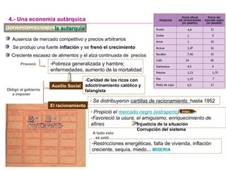 Consecuencias deConsecuencias de la autarquíala autarquía
Ausencia de mercado competitivo y precios arbitrarios
-Pobreza generalizada y hambre;
enfermedades, aumento de la mortalidad
4.- Una economía autárquica
Provocó
Creciente escasez de alimentos y el alza continuada de precios
Auxilio Social
- Se distribuyeron cartillas de racionamiento hasta 1952
- Propició el mercado negro (estraperlo)
-Favoreció la usura, el amiguismo, enriquecimiento de
afines
Obligó al gobierno
a imponer
Video
Se produjo una fuerte inflación y se frenó el crecimiento
-Caridad de los ricos con
adoctrinamiento católico y
falangista
Injusticia de la situación
Corrupción del sistema
El racionamiento
-Restricciones energéticas, falta de vivienda, inflación
creciente, sequía, miedo… MISERIA
A todo esto
se unió
 
