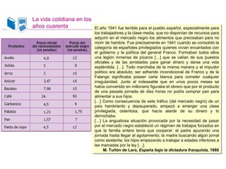 La vida cotidiana en los
años cuarenta El año 1941 fue terrible para el pueblo español, especialmente para
los trabajadores y la clase media, que no disponían de recursos para
adquirir en el mercado negro los alimentos que precisaban para no
morir de hambre. Fue precisamente en 1941 cuando se consolidó la
categoría de españoles privilegiados quienes vivían encantados con
el gobierno y la política del general Franco. Formaban todos ellos
una legión inmensa de pícaros […] que se valían de sus puestos
oficiales y de las amistades para ganar dinero y darse una vida
espléndida. […]. Todo marchaba de la misma manera y el impudor
político era absoluto; ser adherido incondicional de Franco y de la
Falange significaba poseer carta blanca para cometer cualquier
irregularidad. Junto al indeseable que en unos pocos meses se
había convertido en millonario figuraba el obrero que por el producto
de una pesada jornada de diez horas no podía comprar pan para
alimentar a sus hijos.
[…] Como consecuencia de este tráfico (del mercado negro) de un
país hambriento y depauperado, empezó a emerger una clase
privilegiada, ostentosa, que hacía alarde de su dinero y lo
derrochaba.
[…] La angustiosa situación provocada por la necesidad de pasar
por el mercado negro estableció un régimen de trabajos forzados en
que la familia entera tenía que cooperar: el padre apurando una
jornada hasta llegar al agotamiento; la madre buscando algún jornal
como asistenta; los hijos empezando a trabajar a edades inferiores a
las marcadas por la ley […].
M. Tuñón de Lara, España bajo la dictadura franquista, 1980
El año 1941 fue terrible para el pueblo español, especialmente para
los trabajadores y la clase media, que no disponían de recursos para
adquirir en el mercado negro los alimentos que precisaban para no
morir de hambre. Fue precisamente en 1941 cuando se consolidó la
categoría de españoles privilegiados quienes vivían encantados con
el gobierno y la política del general Franco. Formaban todos ellos
una legión inmensa de pícaros […] que se valían de sus puestos
oficiales y de las amistades para ganar dinero y darse una vida
espléndida. […]. Todo marchaba de la misma manera y el impudor
político era absoluto; ser adherido incondicional de Franco y de la
Falange significaba poseer carta blanca para cometer cualquier
irregularidad. Junto al indeseable que en unos pocos meses se
había convertido en millonario figuraba el obrero que por el producto
de una pesada jornada de diez horas no podía comprar pan para
alimentar a sus hijos.
[…] Como consecuencia de este tráfico (del mercado negro) de un
país hambriento y depauperado, empezó a emerger una clase
privilegiada, ostentosa, que hacía alarde de su dinero y lo
derrochaba.
[…] La angustiosa situación provocada por la necesidad de pasar
por el mercado negro estableció un régimen de trabajos forzados en
que la familia entera tenía que cooperar: el padre apurando una
jornada hasta llegar al agotamiento; la madre buscando algún jornal
como asistenta; los hijos empezando a trabajar a edades inferiores a
las marcadas por la ley […].
M. Tuñón de Lara, España bajo la dictadura franquista, 1980
 