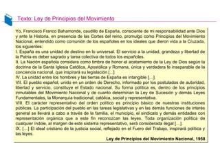 Texto: Ley de Principios del Movimiento
Yo, Francisco Franco Bahamonde, caudillo de España, consciente de mi responsabilidad ante Dios
y ante la Historia, en presencia de las Cortes del reino, promulgo como Principios del Movimiento
Nacional, entendido como comunión de los españoles en los ideales que dieron vida a la Cruzada,
los siguientes:
I. España es una unidad de destino en lo universal. El servicio a la unidad, grandeza y libertad de
la Patria es deber sagrado y tarea colectiva de todos los españoles.
II. La Nación española considera como timbre de honor el acatamiento de la Ley de Dios según la
doctrina de la Santa Iglesia Católica, Apostólica y Romana, única y verdadera fe inseparable de la
conciencia nacional, que inspirará su legislación.[...]
IV. La unidad entre los hombres y las tierras de España es intangible […].
VII. El pueblo español, unido en un orden de Derecho, informado por los postulados de autoridad,
libertad y servicio, constituye el Estado nacional. Su forma política es, dentro de los principios
inmutables del Movimiento Nacional y de cuanto determinan la Ley de Sucesión y demás Leyes
Fundamentales, la Monarquía tradicional, católica, social y representativa.
VIII. El carácter representativo del orden político es principio básico de nuestras instituciones
públicas. La participación del pueblo en las tareas legislativas y en las demás funciones de interés
general se llevará a cabo a través de la familia, el municipio, el sindicato y demás entidades con
representación orgánica que a este fin reconozcan las leyes. Toda organización política de
cualquier índole, al margen de este sistema representativo, será considerada ilegal […].
IX. […] El ideal cristiano de la justicia social, reflejado en el Fuero del Trabajo, inspirará política y
las leyes.
Ley de Principios del Movimiento Nacional, 1958
Yo, Francisco Franco Bahamonde, caudillo de España, consciente de mi responsabilidad ante Dios
y ante la Historia, en presencia de las Cortes del reino, promulgo como Principios del Movimiento
Nacional, entendido como comunión de los españoles en los ideales que dieron vida a la Cruzada,
los siguientes:
I. España es una unidad de destino en lo universal. El servicio a la unidad, grandeza y libertad de
la Patria es deber sagrado y tarea colectiva de todos los españoles.
II. La Nación española considera como timbre de honor el acatamiento de la Ley de Dios según la
doctrina de la Santa Iglesia Católica, Apostólica y Romana, única y verdadera fe inseparable de la
conciencia nacional, que inspirará su legislación.[...]
IV. La unidad entre los hombres y las tierras de España es intangible […].
VII. El pueblo español, unido en un orden de Derecho, informado por los postulados de autoridad,
libertad y servicio, constituye el Estado nacional. Su forma política es, dentro de los principios
inmutables del Movimiento Nacional y de cuanto determinan la Ley de Sucesión y demás Leyes
Fundamentales, la Monarquía tradicional, católica, social y representativa.
VIII. El carácter representativo del orden político es principio básico de nuestras instituciones
públicas. La participación del pueblo en las tareas legislativas y en las demás funciones de interés
general se llevará a cabo a través de la familia, el municipio, el sindicato y demás entidades con
representación orgánica que a este fin reconozcan las leyes. Toda organización política de
cualquier índole, al margen de este sistema representativo, será considerada ilegal […].
IX. […] El ideal cristiano de la justicia social, reflejado en el Fuero del Trabajo, inspirará política y
las leyes.
Ley de Principios del Movimiento Nacional, 1958
 