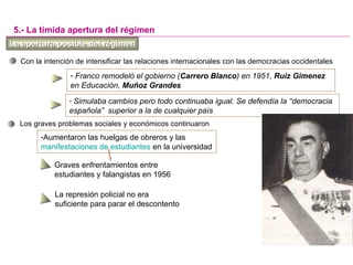 La apertura posible del régimenLa apertura posible del régimen
5.- La tímida apertura del régimen
Con la intención de intensificar las relaciones internacionales con las democracias occidentales
- Franco remodeló el gobierno (Carrero Blanco) en 1951, Ruiz Gimenez
en Educación, Muñoz Grandes
- Simulaba cambios pero todo continuaba igual. Se defendía la “democracia
española” superior a la de cualquier país
Los graves problemas sociales y económicos continuaron
-Aumentaron las huelgas de obreros y las
manifestaciones de estudiantes en la universidad
La represión policial no era
suficiente para parar el descontento
Graves enfrentamientos entre
estudiantes y falangistas en 1956
 