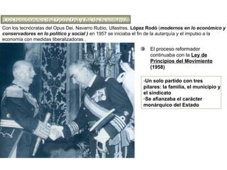 Con los tecnócratas del Opus Dei, Navarro Rubio, Ullastres, López Rodó (modernos en lo económico y
conservadores en lo político y social ) en 1957 se iniciaba el fin de la autarquía y el impulso a la
economía con medidas liberalizadoras .
El proceso reformador
continuaba con la Ley de
Principios del Movimiento
(1958)
-Un solo partido con tres
pilares: la familia, el municipio y
el sindicato
-Se afianzaba el carácter
monárquico del Estado
Los tecnócratas del Opus Dei y fin de la autarquíaLos tecnócratas del Opus Dei y fin de la autarquía
 
