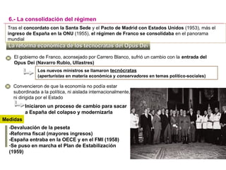 La reforma económica de los tecnócratas del Opus DeiLa reforma económica de los tecnócratas del Opus Dei
6.- La consolidación del régimen
Tras el concordato con la Santa Sede y el Pacto de Madrid con Estados Unidos (1953), más el
ingreso de España en la ONU (1955), el régimen de Franco se consolidaba en el panorama
mundial
El gobierno de Franco, aconsejado por Carrero Blanco, sufrió un cambio con la entrada del
Opus Dei (Navarro Rubio, Ullastres)
Los nuevos ministros se llamaron tecnócratas
(aperturistas en materia económica y conservadores en temas político-sociales)
-Devaluación de la peseta
-Reforma fiscal (mayores ingresos)
-España entraba en la OECE y en el FMI (1958)
-Se puso en marcha el Plan de Estabilización
(1959)
Iniciaron un proceso de cambio para sacar
a España del colapso y modernizarla
Convencieron de que la economía no podía estar
subordinada a la política, ni aislada internacionalmente,
ni dirigida por el Estado
Medidas
 