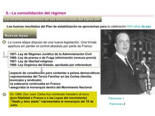1957- Ley de Régimen Jurídico de la Administración Civil
1966- Ley de prensa o de Fraga (eliminación censura previa)
1967- Ley de libertad religiosa
1966- Ley Orgánica del Estado, aprobada por referendum
La reforma económica de los tecnócratas del Opus DeiLa reforma económica de los tecnócratas del Opus Dei
6.- La consolidación del régimen
Nuevas leyesNuevas leyes
La nueva etapa dispuso de una nueva legislación. Una tímida
apertura sin perder el control absoluto por parte de Franco
En 1969, Don Juan Carlos fue nombrado heredero al trono
(jura fidelidad a Franco y a las Leyes del movimiento)
“Atado y bien atado” representaba la monarquía del 18 de
Julio
-Los buenos resultados del Plan de estabilización se aprovechan para la celebración XXV años de paz
-especie de constitución para contentar a países democráticos
-representantes del Tercio Familiar en las Cortes (familia,
municipio y sindicato)
-la soberanía continuaba en Franco
-aseguraba la monarquía dentro del Movimiento Nacional
Palomares 2
Palomares 1
 