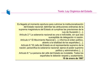 Texto: Ley Orgánica del Estado
Es llegado el momento oportuno para culminar la institucionalización
del Estado nacional; delimitar las atribuciones ordinarias de la
suprema magistratura del Estado al cumplirse las previsiones de la
Ley de Sucesión; […].
Artículo 2.º La soberanía nacional es una e indivisible, sin que sea
susceptible de delegación ni cesión.
Artículo 4.º El Movimiento Nacional […], informa el orden político,
abierto a la totalidad de los españoles […].
Artículo 6.º El Jefe del Estado es el representante supremo de la
nación; personifica la soberanía nacional; ejerce el poder supremo
político y administrativo; […].
Artículo 8.º La persona del Jefe del Estado es inviolable. Todos los
españoles le deberán respeto y acatamiento.
10 de enero de 1967
Es llegado el momento oportuno para culminar la institucionalización
del Estado nacional; delimitar las atribuciones ordinarias de la
suprema magistratura del Estado al cumplirse las previsiones de la
Ley de Sucesión; […].
Artículo 2.º La soberanía nacional es una e indivisible, sin que sea
susceptible de delegación ni cesión.
Artículo 4.º El Movimiento Nacional […], informa el orden político,
abierto a la totalidad de los españoles […].
Artículo 6.º El Jefe del Estado es el representante supremo de la
nación; personifica la soberanía nacional; ejerce el poder supremo
político y administrativo; […].
Artículo 8.º La persona del Jefe del Estado es inviolable. Todos los
españoles le deberán respeto y acatamiento.
10 de enero de 1967
 