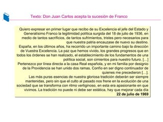 Texto: Don Juan Carlos acepta la sucesión de Franco
Quiero expresar en primer lugar que recibo de su Excelencia el jefe del Estado y
Generalísimo Franco la legitimidad política surgida del 18 de julio de 1936, en
medio de tantos sacrificios, de tantos sufrimientos, tristes pero necesarios para
que nuestra patria encauzase de nuevo su destino.
España, en los últimos años, ha recorrido un importante camino bajo la dirección
de Vuestra Excelencia. La paz que hemos vivido, los grandes progresos que en
todos los órdenes se han realizado, el establecimiento de los fundamentos de una
política social, son cimientos para nuestro futuro. […]
Pertenezco por línea directa a la casa Real española, y en mi familia por designio
de la Providencia se han unido dos ramas. Confío en ser digno continuador de
quienes me precedieron […].
Las más puras esencias de nuestra gloriosa tradición deberán ser siempre
mantenidas, pero sin que el culto al pasado nos frene en la evolución de una
sociedad que se transforma con ritmo vertiginoso, en esta era apasionante en que
vivimos. La tradición no puede ni debe ser estática, hay que mejorar cada día
22 de julio de 1969
Quiero expresar en primer lugar que recibo de su Excelencia el jefe del Estado y
Generalísimo Franco la legitimidad política surgida del 18 de julio de 1936, en
medio de tantos sacrificios, de tantos sufrimientos, tristes pero necesarios para
que nuestra patria encauzase de nuevo su destino.
España, en los últimos años, ha recorrido un importante camino bajo la dirección
de Vuestra Excelencia. La paz que hemos vivido, los grandes progresos que en
todos los órdenes se han realizado, el establecimiento de los fundamentos de una
política social, son cimientos para nuestro futuro. […]
Pertenezco por línea directa a la casa Real española, y en mi familia por designio
de la Providencia se han unido dos ramas. Confío en ser digno continuador de
quienes me precedieron […].
Las más puras esencias de nuestra gloriosa tradición deberán ser siempre
mantenidas, pero sin que el culto al pasado nos frene en la evolución de una
sociedad que se transforma con ritmo vertiginoso, en esta era apasionante en que
vivimos. La tradición no puede ni debe ser estática, hay que mejorar cada día
22 de julio de 1969
 