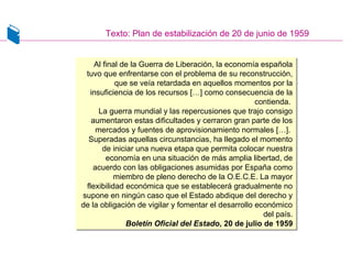 Texto: Plan de estabilización de 20 de junio de 1959
Al final de la Guerra de Liberación, la economía española
tuvo que enfrentarse con el problema de su reconstrucción,
que se veía retardada en aquellos momentos por la
insuficiencia de los recursos […] como consecuencia de la
contienda.
La guerra mundial y las repercusiones que trajo consigo
aumentaron estas dificultades y cerraron gran parte de los
mercados y fuentes de aprovisionamiento normales […].
Superadas aquellas circunstancias, ha llegado el momento
de iniciar una nueva etapa que permita colocar nuestra
economía en una situación de más amplia libertad, de
acuerdo con las obligaciones asumidas por España como
miembro de pleno derecho de la O.E.C.E. La mayor
flexibilidad económica que se establecerá gradualmente no
supone en ningún caso que el Estado abdique del derecho y
de la obligación de vigilar y fomentar el desarrollo económico
del país.
Boletín Oficial del Estado, 20 de julio de 1959
Al final de la Guerra de Liberación, la economía española
tuvo que enfrentarse con el problema de su reconstrucción,
que se veía retardada en aquellos momentos por la
insuficiencia de los recursos […] como consecuencia de la
contienda.
La guerra mundial y las repercusiones que trajo consigo
aumentaron estas dificultades y cerraron gran parte de los
mercados y fuentes de aprovisionamiento normales […].
Superadas aquellas circunstancias, ha llegado el momento
de iniciar una nueva etapa que permita colocar nuestra
economía en una situación de más amplia libertad, de
acuerdo con las obligaciones asumidas por España como
miembro de pleno derecho de la O.E.C.E. La mayor
flexibilidad económica que se establecerá gradualmente no
supone en ningún caso que el Estado abdique del derecho y
de la obligación de vigilar y fomentar el desarrollo económico
del país.
Boletín Oficial del Estado, 20 de julio de 1959
 