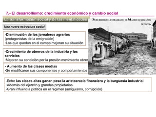 -Disminución de los jornaleros agrarios
(protagonistas de la emigración)
-Los que quedan en el campo mejoran su situación
La transformación social y de las mentalidadesLa transformación social y de las mentalidades
7.- El desarrollismo: crecimiento económico y cambio social
Una nueva estructura socialUna nueva estructura social
-Crecimiento de obreros de la industria y los
servicios
-Mejoran su condición por la presión movimiento obrero
- Aumento de las clases medias
-Se modificaron sus componentes y comportamientos
-Entre las clases altas ganan peso la aristocracia financiera y la burguesía industrial
-Además del ejército y grandes propietarios
-Gran influencia política en el régimen (amiguismo, corrupción)
SUBURBIO EN EL EXTRARRADIO DE MADRID EN LOS AÑOS
SETENTA.
 