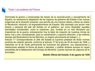 Texto: Los poderes de Franco
Terminada la guerra y comenzadas las tareas de la reconstrucción y resurgimiento de
España, es necesaria la adaptación de los órganos de gobierno del Estado a las nuevas
exigencias de la situación presente, que permita de una manera rápida y eficaz se realice
la Revolución nacional y el engrandecimiento de España. Ello aconseja una acción más
directa y personal del jefe del Estado en el gobierno, así como desdoblar aquellas
actividades ministeriales, como la castrense, que, fundida en un solo Ministerio por
imperativos de la guerra, entorpecerían hoy la labor de creación de nuestras Armas de
tierra, mar y aire, constituyendo, para su coordinación y suprema dirección, a las órdenes
directas del Generalísimo de los Ejércitos, un órgano permanente de trabajo […].
Artículo 7.º Correspondiendo al Jefe del Estado la suprema potestad de dictar normas
jurídicas de carácter general, conforme al artículo 17 de la ley de 30 de enero de 1938, y
radicando en él de modo permanente las funciones del gobierno, sus disposiciones y
resoluciones adoptan la forma de leyes o decretos, y podrán dictarse aunque no vayan
precedidas de la deliberación del Consejo de Ministros, cuando razones de urgencia así lo
aconsejen.
Boletín Oficial del Estado, 9 de agosto de 1939
Terminada la guerra y comenzadas las tareas de la reconstrucción y resurgimiento de
España, es necesaria la adaptación de los órganos de gobierno del Estado a las nuevas
exigencias de la situación presente, que permita de una manera rápida y eficaz se realice
la Revolución nacional y el engrandecimiento de España. Ello aconseja una acción más
directa y personal del jefe del Estado en el gobierno, así como desdoblar aquellas
actividades ministeriales, como la castrense, que, fundida en un solo Ministerio por
imperativos de la guerra, entorpecerían hoy la labor de creación de nuestras Armas de
tierra, mar y aire, constituyendo, para su coordinación y suprema dirección, a las órdenes
directas del Generalísimo de los Ejércitos, un órgano permanente de trabajo […].
Artículo 7.º Correspondiendo al Jefe del Estado la suprema potestad de dictar normas
jurídicas de carácter general, conforme al artículo 17 de la ley de 30 de enero de 1938, y
radicando en él de modo permanente las funciones del gobierno, sus disposiciones y
resoluciones adoptan la forma de leyes o decretos, y podrán dictarse aunque no vayan
precedidas de la deliberación del Consejo de Ministros, cuando razones de urgencia así lo
aconsejen.
Boletín Oficial del Estado, 9 de agosto de 1939
 
