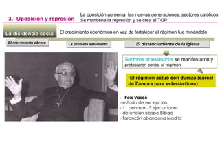 La disidencia socialLa disidencia social
3.- Oposición y represión
La protesta estudiantilLa protesta estudiantil El distanciamiento de la IglesiaEl distanciamiento de la Iglesia
Sectores eclesiásticos se manifestaron y
protestaron contra el régimen
-El régimen actuó con dureza (cárcel
de Zamora para eclesiásticos)
La oposición aumenta: las nuevas generaciones, sectores católicos
Se mantiene la represión y se crea el TOP
El crecimiento económico en vez de fortalecer al régimen fue minándolo
El movimiento obreroEl movimiento obrero
- País Vasco
- estado de excepción
- 11 penas m. 5 ejecuciones
- detención obispo Bilbao
- Tarancón abandona Madrid
 