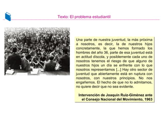 Texto: El problema estudiantil
Una parte de nuestra juventud, la más próxima
a nosotros, es decir, la de nuestros hijos
concretamente, la que hemos formado los
hombres del año 36, parte de esa juventud está
en actitud díscola, y posiblemente cada uno de
nosotros tenemos el riesgo de que alguno de
nuestros hijos un día se enfrente con lo que
nosotros representamos [...] Hay otro sector de
juventud que abiertamente está en ruptura con
nosotros, con nuestros principios. No nos
engañemos. El hecho de que no lo admitamos,
no quiere decir que no sea evidente.
Intervención de Joaquín Ruiz-Giménez ante
el Consejo Nacional del Movimiento, 1963
Una parte de nuestra juventud, la más próxima
a nosotros, es decir, la de nuestros hijos
concretamente, la que hemos formado los
hombres del año 36, parte de esa juventud está
en actitud díscola, y posiblemente cada uno de
nosotros tenemos el riesgo de que alguno de
nuestros hijos un día se enfrente con lo que
nosotros representamos [...] Hay otro sector de
juventud que abiertamente está en ruptura con
nosotros, con nuestros principios. No nos
engañemos. El hecho de que no lo admitamos,
no quiere decir que no sea evidente.
Intervención de Joaquín Ruiz-Giménez ante
el Consejo Nacional del Movimiento, 1963
 