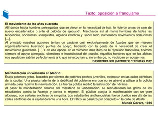 Texto: oposición al franquismo
El movimiento de los años cuarenta
Allí donde había hombres perseguidos que se vieron en la necesidad de huir, lo hicieron antes de caer de
nuevo encadenados o ante el pelotón de ejecución. Marcharon así al monte hombres de todas las
tendencias, socialistas, anarquistas, algunos católicos y, sobre todo, numerosos movimientos comunistas
[…].
Al principio nuestras acciones tenían un carácter casi exclusivamente de fugados que se mueven
organizadamente buscando puntos de apoyo, hablando con la gente de la necesidad de crear el
movimiento guerrillero. […] Y en esa época, en el momento más duro de la represión franquista, tuvimos
siempre el apoyo abnegado, silencioso e incondicional del pueblo. Aquellos hombres que en las aldeas
nos ayudaban sabían perfectamente a lo que se exponían y, sin embargo, no vacilaban en acogernos.
Recuerdos del guerrillero Francisco Rey
El movimiento de los años cuarenta
Allí donde había hombres perseguidos que se vieron en la necesidad de huir, lo hicieron antes de caer de
nuevo encadenados o ante el pelotón de ejecución. Marcharon así al monte hombres de todas las
tendencias, socialistas, anarquistas, algunos católicos y, sobre todo, numerosos movimientos comunistas
[…].
Al principio nuestras acciones tenían un carácter casi exclusivamente de fugados que se mueven
organizadamente buscando puntos de apoyo, hablando con la gente de la necesidad de crear el
movimiento guerrillero. […] Y en esa época, en el momento más duro de la represión franquista, tuvimos
siempre el apoyo abnegado, silencioso e incondicional del pueblo. Aquellos hombres que en las aldeas
nos ayudaban sabían perfectamente a lo que se exponían y, sin embargo, no vacilaban en acogernos.
Recuerdos del guerrillero Francisco Rey
Manifestación universitaria en Madrid
Estos potentes gritos, lanzados por cientos de potentes pechos juveniles, atronaban en las calles céntricas
de la capital. Una prueba latente de la debilidad del gobierno era que no se atrevió a utilizar a la policía
armada para reprimir la manifestación. La fuerza pública recibió la instrucción de retirarse.
Al pasar la manifestación delante del ministerio de Gobernación, se recrudecieron los gritos de los
estudiantes contra la Falange y contra el régimen. El público acogía la manifestación con un gran
alborozo, con señales emotivas de simpatía. Los estudiantes antifranquistas fueron dueños ese día de las
calles céntricas de la capital durante una hora. El tráfico se paralizó por completo en la calle de Alcalá.
Mundo Obrero, 1956
Manifestación universitaria en Madrid
Estos potentes gritos, lanzados por cientos de potentes pechos juveniles, atronaban en las calles céntricas
de la capital. Una prueba latente de la debilidad del gobierno era que no se atrevió a utilizar a la policía
armada para reprimir la manifestación. La fuerza pública recibió la instrucción de retirarse.
Al pasar la manifestación delante del ministerio de Gobernación, se recrudecieron los gritos de los
estudiantes contra la Falange y contra el régimen. El público acogía la manifestación con un gran
alborozo, con señales emotivas de simpatía. Los estudiantes antifranquistas fueron dueños ese día de las
calles céntricas de la capital durante una hora. El tráfico se paralizó por completo en la calle de Alcalá.
Mundo Obrero, 1956
 