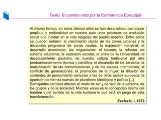 Texto: El cambio visto por la Conferencia Episcopal
Al mismo tiempo, en estos últimos años se han desarrollado con mayor
amplitud y profundidad en nuestro país unos procesos de evolución
social que inciden en la vida religiosa del pueblo español. Entre estos
se pueden señalar: el crecimiento rápido de las zonas urbanas y la
disolución progresiva de zonas rurales; la expansión industrial; el
desarrollo económico; las migraciones; el turismo; la reforma del
sistema educativo; la explosión escolar; la crisis de la Universidad; el
desplazamiento paulatino de nuestra cultura tradicional por otra
predominantemente técnica y científica; el desarrollo de los servicios; la
multiplicación de las comunicaciones y de los cauces informativos; el
conflicto de generaciones; la promoción de la mujer; la difusión de
corrientes de pensamiento comunes a las de otros países europeos; la
aparición de formas nuevas de pluralismo ideológico y político [...].
Semejantes cambios afectan al modo de ser y de vivir de la persona, de
los grupos y de la sociedad. Muchas veces es la concepción misma del
hombre y del sentido de la vida humana lo que está en juego en esta
transformación.
Ecclesia, I, 1973
Al mismo tiempo, en estos últimos años se han desarrollado con mayor
amplitud y profundidad en nuestro país unos procesos de evolución
social que inciden en la vida religiosa del pueblo español. Entre estos
se pueden señalar: el crecimiento rápido de las zonas urbanas y la
disolución progresiva de zonas rurales; la expansión industrial; el
desarrollo económico; las migraciones; el turismo; la reforma del
sistema educativo; la explosión escolar; la crisis de la Universidad; el
desplazamiento paulatino de nuestra cultura tradicional por otra
predominantemente técnica y científica; el desarrollo de los servicios; la
multiplicación de las comunicaciones y de los cauces informativos; el
conflicto de generaciones; la promoción de la mujer; la difusión de
corrientes de pensamiento comunes a las de otros países europeos; la
aparición de formas nuevas de pluralismo ideológico y político [...].
Semejantes cambios afectan al modo de ser y de vivir de la persona, de
los grupos y de la sociedad. Muchas veces es la concepción misma del
hombre y del sentido de la vida humana lo que está en juego en esta
transformación.
Ecclesia, I, 1973
 