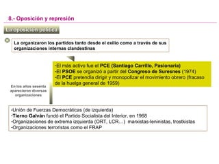 La oposición políticaLa oposición política
8.- Oposición y represión
La organizaron los partidos tanto desde el exilio como a través de sus
organizaciones internas clandestinas
-El más activo fue el PCE (Santiago Carrillo, Pasionaria)
-El PSOE se organizó a partir del Congreso de Suresnes (1974)
-El PCE pretendía dirigir y monopolizar el movimiento obrero (fracaso
de la huelga general de 1959)
En los años sesenta
aparecieron diversas
organizaciones
-Unión de Fuerzas Democráticas (de izquierda)
-Tierno Galván fundó el Partido Socialista del Interior, en 1968
-Organizaciones de extrema izquierda (ORT, LCR…) marxistas-leninistas, trostkistas
-Organizaciones terroristas como el FRAP
 