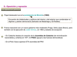 La oposición políticaLa oposición política
8.- Oposición y represión
Papel destacado tuvo el «contubernio de Múnich» (1962)
Encuentro de intelectuales y políticos del interior y del exterior que condenaban el
régimen y pedían democracia (Salvador de Madariaga y Gil Robles)
Franco reaccionó con un nuevo gobierno más moderado (Fraga, Solís,López Bravo), pero
también con la ejecución de Julián Grimau, en 1963 y estados de excepción
- En Cataluña destaca la creación de la Asamblea de Cataluña (de reivindicación
nacionalista y unitaria) en 1971. El PSUC agrupó a las fuerzas democráticas
- En el País Vasco aparece ETA escindida del PNV
 