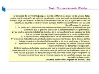 Texto: El «contubernio de Múnich»
El Congreso del Movimiento Europeo, reunido en Múnich los días 7 y 8 de junio de 1962,
estima que la integración, ya en forma de adhesión, ya de asociación de todos los países de
Europa, exige de cada uno de ellos instituciones democráticas, lo que significa en el caso de
España, de acuerdo con la Convención Europea de Derechos del Hombre y de su carta
Social Europea, lo siguiente:
1.º La instauración de instituciones auténticamente representativas y democráticas que
garanticen que el gobierno se basa en el consentimiento de los gobernados.
2.º La efectiva garantía de todos los derechos de la persona humana, en especial los de la
libertad personal y de expresión, con supresión de la censura gubernativa.
3.º El reconocimiento de la personalidad de las distintas comunidades naturales.
4.º El ejercicio de las libertades sindicales sobre bases democráticas y de la defensa por los
trabajadores de sus derechos fundamentales, entre otros medios por el de huelga.
5.º La posibilidad de organización de corrientes de opinión y de partidos políticos con el
reconocimiento de los derechos de la oposición.
El Congreso tiene la fundada esperanza de que la evolución con arreglo a las anteriores
bases permitirá la incorporación de España a Europa, de la que es un elemento esencial, y
toma nota de que todos los delegados españoles presentes en el Congreso expresan su
firme convencimiento de que la inmensa mayoría de los españoles desean que esa
evolución se lleve a cabo.
Acuerdo político del Congreso de Múnich, 1962
El Congreso del Movimiento Europeo, reunido en Múnich los días 7 y 8 de junio de 1962,
estima que la integración, ya en forma de adhesión, ya de asociación de todos los países de
Europa, exige de cada uno de ellos instituciones democráticas, lo que significa en el caso de
España, de acuerdo con la Convención Europea de Derechos del Hombre y de su carta
Social Europea, lo siguiente:
1.º La instauración de instituciones auténticamente representativas y democráticas que
garanticen que el gobierno se basa en el consentimiento de los gobernados.
2.º La efectiva garantía de todos los derechos de la persona humana, en especial los de la
libertad personal y de expresión, con supresión de la censura gubernativa.
3.º El reconocimiento de la personalidad de las distintas comunidades naturales.
4.º El ejercicio de las libertades sindicales sobre bases democráticas y de la defensa por los
trabajadores de sus derechos fundamentales, entre otros medios por el de huelga.
5.º La posibilidad de organización de corrientes de opinión y de partidos políticos con el
reconocimiento de los derechos de la oposición.
El Congreso tiene la fundada esperanza de que la evolución con arreglo a las anteriores
bases permitirá la incorporación de España a Europa, de la que es un elemento esencial, y
toma nota de que todos los delegados españoles presentes en el Congreso expresan su
firme convencimiento de que la inmensa mayoría de los españoles desean que esa
evolución se lleve a cabo.
Acuerdo político del Congreso de Múnich, 1962
 
