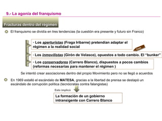Fracturas dentro del régimenFracturas dentro del régimen
El franquismo se dividía en tres tendencias (la cuestión era presente y futuro sin Franco)
9.- La agonía del franquismo
- Los aperturistas (Fraga Iribarne) pretendían adaptar el
régimen a la realidad social
En 1969 estalló el escándalo de MATESA, gracias a la libertad de prensa se destapó un
escándalo de corrupción política (tecnócratas contra falangistas)
Esto implicó
La formación de un gobierno
intransigente con Carrero Blanco
- Los inmovilistas (Girón de Velasco), opuestos a todo cambio. El “bunker”
- Los conservadores (Carrero Blanco), dispuestos a pocos cambios
(reformas necesarias para mantener el régimen )
Texto
diapos
sig
Se intentó crear asociaciones dentro del propio Movimiento pero no se llegó a acuerdos
 