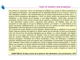 Texto: El «búnker» ante la apertura
Se producía el «gironazo» como una descarga de artillería que rompía el silencio apacible de
una mañana de descanso. «Se pretende que los españoles pierdan la fe en Franco», decía el
líder falangista y también: «No consentiremos que se cerque impunemente al hombre que […]
encarna hoy la presidencia del gobierno». Girón, en efecto, aludía a la presencia de «enanos
infiltrados», a «los fariseos de la libertad», a «los falsos liberales». Todos ellos, cerrando al
presidente, tendrían como «primer empeño de los sectarios, introducidos en el régimen, fue, es
y será desmontar nuestra ancha y generosa base política». Se hablaba, pues, de una
acusación en toda regla en la que no faltaba la alusión a la traición: «A José Antonio se le
quiere secuestrar ideológicamente; se le proscribe, pero en cambio se tienen toda clase de
liberalidades y licencias para que circule el pensamiento marxista.»
Se le ponían las cosas difíciles al nuevo gobierno. Desde entonces en adelante no se le daría
tregua. Algunos sectores del régimen no podían tolerar que el enemigo no fuera ya la izquierda
sino una nueva forma de derecha dialogante que se dirigía a su misma clientela y les dejaba
cada día en una mayor sensación de soledad. Todo el mundo sabía perfectamente quiénes
eran los «enanos infiltrados» contra quienes iba encaminado el morterazo de Girón. Pero la
ofensiva proseguía. Fernández de la Mora comparaba a Arias con Berenguer y establecía
groseras identificaciones entre dos épocas solo comparables si previamente se prescindía del
rigor intelectual. Nuevo Diario se pasaba con armas y bagajes al área tradicionalista. Y Fuerza
Nueva, por supuesto, no perdía ocasión de lanzarse en picado contra los partidarios del espíritu
del 12 de febrero, de la misma manera que meses después atacaría directamente al «Señor
Presidente» en un trallazo editorial sin precedentes que dio la vuelta a España en repudio de
multitud.
JOSEP MELIÁ, El largo camino de la apertura. Del referéndum a las asociaciones, 1975
Se producía el «gironazo» como una descarga de artillería que rompía el silencio apacible de
una mañana de descanso. «Se pretende que los españoles pierdan la fe en Franco», decía el
líder falangista y también: «No consentiremos que se cerque impunemente al hombre que […]
encarna hoy la presidencia del gobierno». Girón, en efecto, aludía a la presencia de «enanos
infiltrados», a «los fariseos de la libertad», a «los falsos liberales». Todos ellos, cerrando al
presidente, tendrían como «primer empeño de los sectarios, introducidos en el régimen, fue, es
y será desmontar nuestra ancha y generosa base política». Se hablaba, pues, de una
acusación en toda regla en la que no faltaba la alusión a la traición: «A José Antonio se le
quiere secuestrar ideológicamente; se le proscribe, pero en cambio se tienen toda clase de
liberalidades y licencias para que circule el pensamiento marxista.»
Se le ponían las cosas difíciles al nuevo gobierno. Desde entonces en adelante no se le daría
tregua. Algunos sectores del régimen no podían tolerar que el enemigo no fuera ya la izquierda
sino una nueva forma de derecha dialogante que se dirigía a su misma clientela y les dejaba
cada día en una mayor sensación de soledad. Todo el mundo sabía perfectamente quiénes
eran los «enanos infiltrados» contra quienes iba encaminado el morterazo de Girón. Pero la
ofensiva proseguía. Fernández de la Mora comparaba a Arias con Berenguer y establecía
groseras identificaciones entre dos épocas solo comparables si previamente se prescindía del
rigor intelectual. Nuevo Diario se pasaba con armas y bagajes al área tradicionalista. Y Fuerza
Nueva, por supuesto, no perdía ocasión de lanzarse en picado contra los partidarios del espíritu
del 12 de febrero, de la misma manera que meses después atacaría directamente al «Señor
Presidente» en un trallazo editorial sin precedentes que dio la vuelta a España en repudio de
multitud.
JOSEP MELIÁ, El largo camino de la apertura. Del referéndum a las asociaciones, 1975
 