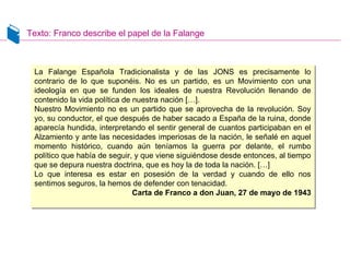 Texto: Franco describe el papel de la Falange
La Falange Española Tradicionalista y de las JONS es precisamente lo
contrario de lo que suponéis. No es un partido, es un Movimiento con una
ideología en que se funden los ideales de nuestra Revolución llenando de
contenido la vida política de nuestra nación […].
Nuestro Movimiento no es un partido que se aprovecha de la revolución. Soy
yo, su conductor, el que después de haber sacado a España de la ruina, donde
aparecía hundida, interpretando el sentir general de cuantos participaban en el
Alzamiento y ante las necesidades imperiosas de la nación, le señalé en aquel
momento histórico, cuando aún teníamos la guerra por delante, el rumbo
político que había de seguir, y que viene siguiéndose desde entonces, al tiempo
que se depura nuestra doctrina, que es hoy la de toda la nación. […]
Lo que interesa es estar en posesión de la verdad y cuando de ello nos
sentimos seguros, la hemos de defender con tenacidad.
Carta de Franco a don Juan, 27 de mayo de 1943
La Falange Española Tradicionalista y de las JONS es precisamente lo
contrario de lo que suponéis. No es un partido, es un Movimiento con una
ideología en que se funden los ideales de nuestra Revolución llenando de
contenido la vida política de nuestra nación […].
Nuestro Movimiento no es un partido que se aprovecha de la revolución. Soy
yo, su conductor, el que después de haber sacado a España de la ruina, donde
aparecía hundida, interpretando el sentir general de cuantos participaban en el
Alzamiento y ante las necesidades imperiosas de la nación, le señalé en aquel
momento histórico, cuando aún teníamos la guerra por delante, el rumbo
político que había de seguir, y que viene siguiéndose desde entonces, al tiempo
que se depura nuestra doctrina, que es hoy la de toda la nación. […]
Lo que interesa es estar en posesión de la verdad y cuando de ello nos
sentimos seguros, la hemos de defender con tenacidad.
Carta de Franco a don Juan, 27 de mayo de 1943
 