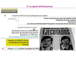 Franco se muereFranco se muere
A partir de 1973 la crisis de franquismo se aceleró
9.- La agonía del franquismo
A causa de -Crisis económica (la crisis del petróleo 1973)
-Problemas de orden público
-Terrorismo
-Los aires de libertad desde Portugal (la «revolución de los claveles»)
Aprobación de la Ley Antiterrorista
Ejecución de Salvador Puig Antich
Ejecución, en 1975, de
dos miembros de ETA y tres del FRAP
Aprobación de la Ley Antiterrorista
Ejecución de Salvador Puig Antich
Ejecución, en 1975, de
dos miembros de ETA y tres del FRAP
El régimen responde con dureza
-Aparece el GRAPO (Grupo
de Resistencia Primero de
Octubre)
Franco moría el 20 de noviembre de 1975
 