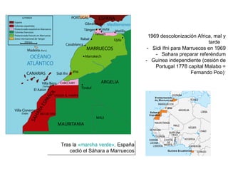 1969 descolonización Africa, mal y
tarde
- Sidi Ifni para Marruecos en 1969
- Sahara preparar referéndum
- Guinea independiente (cesión de
Portugal 1778 capital Malabo =
Fernando Poo)
Tras la «marcha verde», España
cedió el Sáhara a Marruecos
Tras la «marcha verde», España
cedió el Sáhara a Marruecos
 