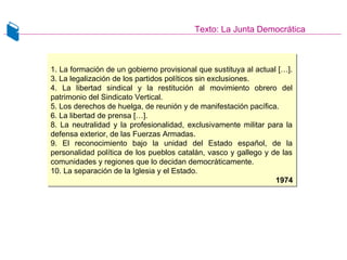 Texto: La Junta Democrática
1. La formación de un gobierno provisional que sustituya al actual […].
3. La legalización de los partidos políticos sin exclusiones.
4. La libertad sindical y la restitución al movimiento obrero del
patrimonio del Sindicato Vertical.
5. Los derechos de huelga, de reunión y de manifestación pacífica.
6. La libertad de prensa […].
8. La neutralidad y la profesionalidad, exclusivamente militar para la
defensa exterior, de las Fuerzas Armadas.
9. El reconocimiento bajo la unidad del Estado español, de la
personalidad política de los pueblos catalán, vasco y gallego y de las
comunidades y regiones que lo decidan democráticamente.
10. La separación de la Iglesia y el Estado.
1974
1. La formación de un gobierno provisional que sustituya al actual […].
3. La legalización de los partidos políticos sin exclusiones.
4. La libertad sindical y la restitución al movimiento obrero del
patrimonio del Sindicato Vertical.
5. Los derechos de huelga, de reunión y de manifestación pacífica.
6. La libertad de prensa […].
8. La neutralidad y la profesionalidad, exclusivamente militar para la
defensa exterior, de las Fuerzas Armadas.
9. El reconocimiento bajo la unidad del Estado español, de la
personalidad política de los pueblos catalán, vasco y gallego y de las
comunidades y regiones que lo decidan democráticamente.
10. La separación de la Iglesia y el Estado.
1974
 