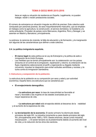 TEMA 9 GEO2 MHR 2015-2016
tiene en regla su situación de residencia en España. Legalmente, no pueden
trabajar, residir o recibir prestaciones sociales.
El número de extranjeros en situación irregular es difícil de precisar. Este colectivo está
compuesto por personas jóvenes, de sexo mayoritariamente masculino, que se emplean
en trabajos como la agricultura, la construcción, el servicio doméstico, la hostelería y la
venta ambulante. Proceden de países como Marruecos, Argentina, Perú y Senegal, y se
asientan en Madrid y Barcelona, principalmente.
La pobreza, la carencia de vivienda, la falta de educación y de formación, y la marginación
son algunas de las características que definen a este colectivo.
2.4. La política inmigratoria española.
- El marco legal de esta política es la Ley de Extranjería y la política de asilo e
inmigración de la Unión Europea.
- Las medidas que se toman principalmente son: la colaboración con los países
emisores en el control de la emigración, repatriación y retorno; la ordenación de los
flujos migratorios seleccionando el perfil y organizando su llegada mediante
convenios; impulsar la integración para evitar actitudes xenófobas y racistas; y la
lucha contra la inmigración clandestina.
3. Estructura y composición de la población.
La estructura de la población es su composición por sexo y edad y por actividad
económica. España tiene una estructura que se caracteriza por:
• El envejecimiento demográfico.
- La estructura por sexo: la tasa de masculinidad es favorable al
nacer y favorable a las mujeres en las edades avanzadas por su
mayor esperanza de vida.
- La estructura por edad está envejecida debido al descenso de la natalidad
y al aumento de la esperanza de vida.
• La terciarización de la economía. El sector primario ha disminuido desde
principios del siglo XX. La industria incrementa su peso desde principios del siglo
XX, principalmente entre 1960 y 1975. Desde entonces, decae (crisis industrial,
mecanización…). El sector terciario es el predominante debido al aumento del nivel
de vida y a la reducción de los otros dos sectores.
12
 
