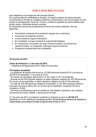 TEMA 9 GEO2 MHR 2015-2016
para adaptarse a las exigencias del mercado laboral.
Aún queda población analfabeta en España, la mayoría mujeres de edad avanzada
concentradas en Andalucía, Castilla-La Mancha y Extremadura. Uno de los logros ha sido
ampliar la escolarización hasta los 16 años y ampliar la igualdad de oportunidades para
ambos sexos y diferentes estratos sociales.
Es importante conocer las perspectivas de futuro de nuestra población. Son las
siguientes:
• Crecimiento moderado de la población seguido de un descenso
• Incremento de población anciana.
• La fecundidad se seguirá reduciendo.
• En mortalidad, la mujer mantiene la superioridad biológica
• En migraciones. Se amplían los flujos intraprovinciales y se reducen los
interprovinciales. La inmigración extranjera seguirá creciendo
• Progresivo envejecimiento de la población.
25 de junio de 2013
Cifras de Población a 1 de enero de 2013
– Estadística de Migraciones 2012. Datos Provisionales
Principales resultados
- La población de España disminuyó en 113.902 personas durante 2012 y se situó en
46.704.314 habitantes a 1 de enero de 2013.
- El número de extranjeros descendió un 2,3%, hasta 5.118.112 residentes.
- Durante el año 2012 España registró un saldo migratorio negativo de 162.390 personas.
En el caso de los españoles, el saldo migratorio negativo fue de 27.344 personas.
- Un total de 476.748 personas emigraron al extranjero y 314.358 inmigraron desde el
extranjero durante el último año. En el caso de los españoles, emigraron 59.724 e
inmigraron 32.380.
- El número de habitantes creció en Andalucía, Illes Balears, Canarias y las ciudades
autónomas de Ceuta y Melilla, y disminuyó en el resto.
A 1 de enero de 2013, la población residente en España se situó en 46.704.314
habitantes,un 0,2% menosque a comienzosde 2012.Se trata del primer descenso de población en
España desde que se dispone de datosanuales(la serie se inicia en 1971).
15
 