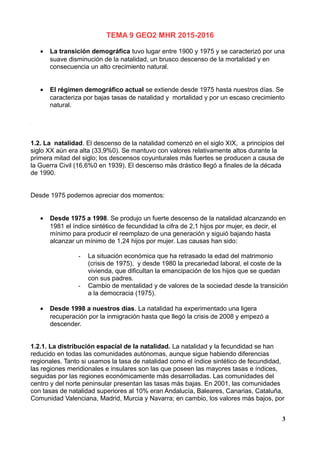TEMA 9 GEO2 MHR 2015-2016
• La transición demográfica tuvo lugar entre 1900 y 1975 y se caracterizó por una
suave disminución de la natalidad, un brusco descenso de la mortalidad y en
consecuencia un alto crecimiento natural.
• El régimen demográfico actual se extiende desde 1975 hasta nuestros días. Se
caracteriza por bajas tasas de natalidad y mortalidad y por un escaso crecimiento
natural.
1.2. La natalidad. El descenso de la natalidad comenzó en el siglo XIX, a principios del
siglo XX aún era alta (33,9%0). Se mantuvo con valores relativamente altos durante la
primera mitad del siglo; los descensos coyunturales más fuertes se producen a causa de
la Guerra Civil (16,6%0 en 1939). El descenso más drástico llegó a finales de la década
de 1990.
Desde 1975 podemos apreciar dos momentos:
• Desde 1975 a 1998. Se produjo un fuerte descenso de la natalidad alcanzando en
1981 el índice sintético de fecundidad la cifra de 2,1 hijos por mujer, es decir, el
mínimo para producir el reemplazo de una generación y siguió bajando hasta
alcanzar un mínimo de 1,24 hijos por mujer. Las causas han sido:
- La situación económica que ha retrasado la edad del matrimonio
(crisis de 1975), y desde 1980 la precariedad laboral, el coste de la
vivienda, que dificultan la emancipación de los hijos que se quedan
con sus padres.
- Cambio de mentalidad y de valores de la sociedad desde la transición
a la democracia (1975).
• Desde 1998 a nuestros días. La natalidad ha experimentado una ligera
recuperación por la inmigración hasta que llegó la crisis de 2008 y empezó a
descender.
1.2.1. La distribución espacial de la natalidad. La natalidad y la fecundidad se han
reducido en todas las comunidades autónomas, aunque sigue habiendo diferencias
regionales. Tanto si usamos la tasa de natalidad como el índice sintético de fecundidad,
las regiones meridionales e insulares son las que poseen las mayores tasas e índices,
seguidas por las regiones económicamente más desarrolladas. Las comunidades del
centro y del norte peninsular presentan las tasas más bajas. En 2001, las comunidades
con tasas de natalidad superiores al 10% eran Andalucía, Baleares, Canarias, Cataluña,
Comunidad Valenciana, Madrid, Murcia y Navarra; en cambio, los valores más bajos, por
3
 