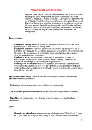 TEMA 9 GEO2 MHR 2015-2016
negativo (País Vasco, Cataluña y Madrid desde 1990). Por el contrario
las antiguas áreas emigratorias redujeron sus salidas y su saldo
migratorio negativo se redujo o incluso se volvió positivo por el retorno
de antiguos emigrantes jubilados, prejubilados o parados. Después de
la crisis el éxodo rural se redujo drásticamente por el progreso de las
técnicas agrarias, las políticas de desarrollo rural, la implantación en
el medio rural de actividades industriales y de servicios procedentes
de las ciudades, las migraciones residenciales y el retorno de
inmigrantes.
Consecuencias:
- En el plano demográfico han producido desequilibrios en la distribución de la
población; en la estructura por sexo y edad.
- En el plano económico primero permitieron un aumento de los recursos de la
población pero después descendió la productividad y el rendimiento (emigraban los
jóvenes…). En las ciudades la inmigración masiva creó problemas de suelo,
vivienda, equipamientos y servicios.
- En el plano social, se produjeron problemas de asimilación, al pasar de
comunidades rurales tradicionales a una sociedad urbana y competitiva. La
integración se suele producir en la siguiente generación.
- En el aspecto medioambiental en las zonas de procedencia se abandonaron
ecosistemas tradicionales (sobre todo de montaña). En las grandes ciudades el
crecimiento acelerado debido a la inmigración generó problemas de contaminación
atmosférica, ruido, etc.
B) Actuales (desde 1975). Desde la crisis de 1975 empezó otro ciclo migratorio de
características muy diferentes:
- Motivación: laboral, residencial, retorno al lugar de procedencia.
- Los flujos son pluridireccionales con mayor diversidad de procedencia y destino.
- El perfil de los emigrantes es muy diverso: jóvenes, mayores, no cualificados y
cualificados.
Tipos:
• Migraciones laborales protagonizadas por adultos jóvenes (20-39 años). El lugar
de origen suele ser: antiguas áreas emigratorias, ciudades industrializadas en
7
 