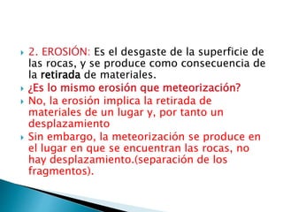  2. EROSIÓN: Es el desgaste de la superficie de
las rocas, y se produce como consecuencia de
la retirada de materiales.
 ¿Es lo mismo erosión que meteorización?
 No, la erosión implica la retirada de
materiales de un lugar y, por tanto un
desplazamiento
 Sin embargo, la meteorización se produce en
el lugar en que se encuentran las rocas, no
hay desplazamiento.(separación de los
fragmentos).
 