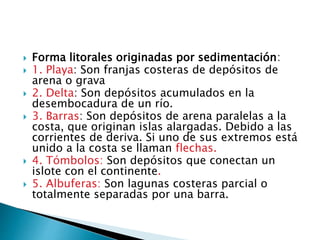  Forma litorales originadas por sedimentación:
 1. Playa: Son franjas costeras de depósitos de
arena o grava
 2. Delta: Son depósitos acumulados en la
desembocadura de un río.
 3. Barras: Son depósitos de arena paralelas a la
costa, que originan islas alargadas. Debido a las
corrientes de deriva. Si uno de sus extremos está
unido a la costa se llaman flechas.
 4. Tómbolos: Son depósitos que conectan un
islote con el continente.
 5. Albuferas: Son lagunas costeras parcial o
totalmente separadas por una barra.
 