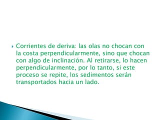 Corrientes de deriva: las olas no chocan con
la costa perpendicularmente, sino que chocan
con algo de inclinación. Al retirarse, lo hacen
perpendicularmente, por lo tanto, si este
proceso se repite, los sedimentos serán
transportados hacia un lado.
 