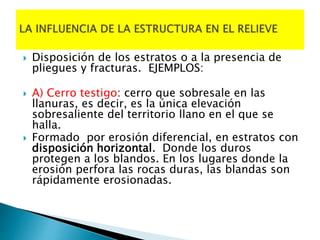  Disposición de los estratos o a la presencia de
pliegues y fracturas. EJEMPLOS:
 A) Cerro testigo: cerro que sobresale en las
llanuras, es decir, es la única elevación
sobresaliente del territorio llano en el que se
halla.
 Formado por erosión diferencial, en estratos con
disposición horizontal. Donde los duros
protegen a los blandos. En los lugares donde la
erosión perfora las rocas duras, las blandas son
rápidamente erosionadas.
 