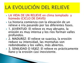  LA VIDA DE UN RELIEVE en clima templado y
húmedo (CICLO DE DAVIS)
 La historia comienza con la elevación de un
relieve e iría pasando por las diferentes fases.
 1. JUVENTUD: El relieve es muy abrupto, la
erosión es muy intensa y los ríos forman valles
profundos.
 2. MADUREZ: El relieve se suaviza, la erosión
reduce su intensidad, las montañas son
redondeadas y los valles, más abiertos.
 3. SENILIDAD O VEJEZ: El relieve es prácticamente
llano y la erosión casi inexistente.
 