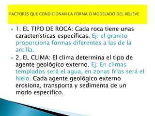  1. EL TIPO DE ROCA: Cada roca tiene unas
características específicas. Ej: el granito
proporciona formas diferentes a las de la
arcilla.
 2. EL CLIMA: El clima determina el tipo de
agente geológico externo. Ej: En climas
templados será el agua, en zonas frías será el
hielo. Cada agente geológico externo
erosiona, transporta y sedimenta de un
modo específico.
 