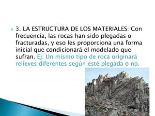  3. LA ESTRUCTURA DE LOS MATERIALES: Con
frecuencia, las rocas han sido plegadas o
fracturadas, y eso les proporciona una forma
inicial que condicionará el modelado que
sufran. Ej: Un mismo tipo de roca originará
relieves diferentes según esté plegada o no.
 