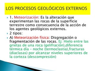  1. Meteorización: Es la alteración que
experimentan las rocas de la superficie
terrestre como consecuencia de la acción de
los agentes geológicos externos.
 2 tipos:
 A) Meteorización física: Disgregación o
fragmentación de las rocas. Ej: Hielo entre las
grietas de una roca (gelifración),diferencia
térmica día – noche (termoclastia),fracturas
(diaclasas) por alcanzar niveles superiores de
la corteza (descompresión)
 