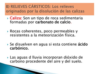  Caliza: Son un tipo de roca sedimentaria
formadas por carbonato de calcio.
 Rocas coherentes, poco permeables y
resistentes a la meteorización física.
 Se disuelven en agua si esta contiene ácido
carbónico.
 Las aguas d lluvia incorporan dióxido de
carbono procedente del aire y del suelo.
 