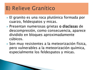  El granito es una roca plutónica formada por
cuarzo, feldespatos y micas.
 Presentan numerosas grietas o diaclasas de
descompresión, como consecuencia, aparece
dividido en bloques aproximadamente
cúbicos.
 Son muy resistentes a la meteorización física,
pero vulnerables a la meteorización química,
especialmente los feldespatos y micas.
 