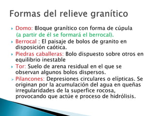  Domo: Bloque granítico con forma de cúpula
(a partir de él se formará el berrocal).
 Berrocal : El paisaje de bolos de granito en
disposición caótica.
 Piedras caballeras: Bolo dispuesto sobre otros en
equilibrio inestable
 Tor: Suelo de arena residual en el que se
observan algunos bolos dispersos.
 Pilancones: Depresiones circulares o elípticas. Se
originan por la acumulación del agua en queñas
irregularidades de la superfice rocosa,
provocando que actúe e proceso de hidrólisis.
 