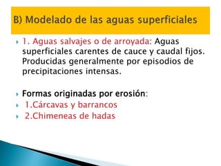  1. Aguas salvajes o de arroyada: Aguas
superficiales carentes de cauce y caudal fijos.
Producidas generalmente por episodios de
precipitaciones intensas.
 Formas originadas por erosión:
 1.Cárcavas y barrancos
 2.Chimeneas de hadas
 