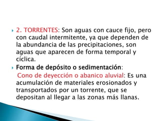  2. TORRENTES: Son aguas con cauce fijo, pero
con caudal intermitente, ya que dependen de
la abundancia de las precipitaciones, son
aguas que aparecen de forma temporal y
cíclica.
 Forma de depósito o sedimentación:
Cono de deyección o abanico aluvial: Es una
acumulación de materiales erosionados y
transportados por un torrente, que se
depositan al llegar a las zonas más llanas.
 